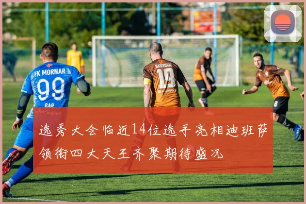 选秀大会临近14位选手亮相迪班萨领衔四大天王齐聚期待盛况