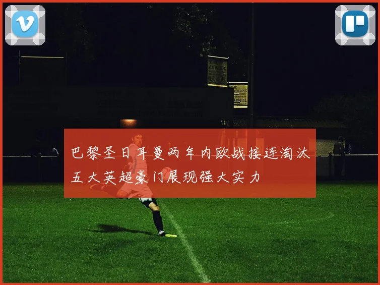 巴黎圣日耳曼两年内欧战接连淘汰五大英超豪门展现强大实力