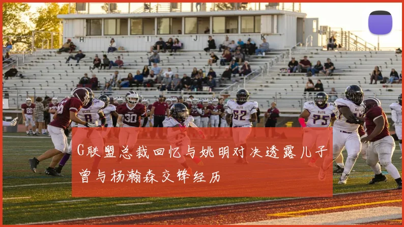G联盟总裁回忆与姚明对决透露儿子曾与杨瀚森交锋经历