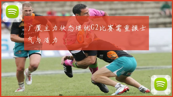 广厦主力状态堪忧G2比赛需重振士气与活力