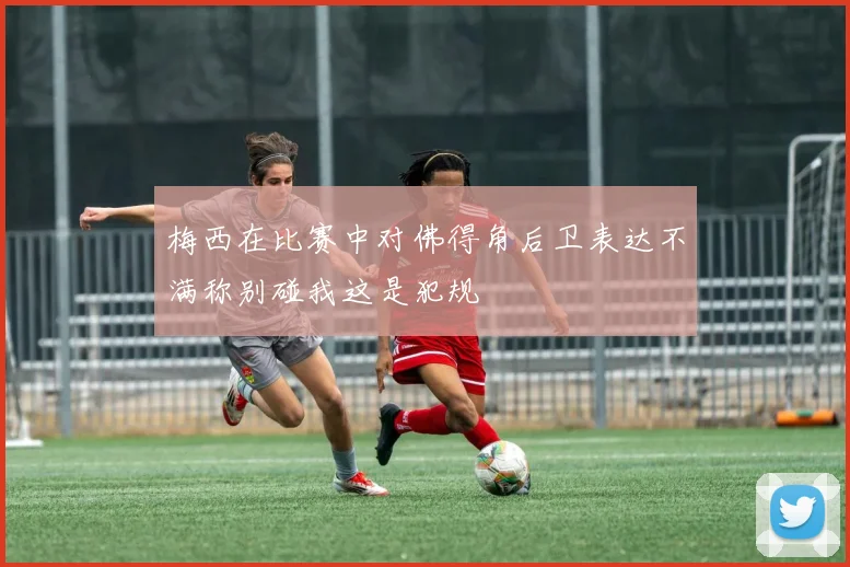 梅西在比赛中对佛得角后卫表达不满称别碰我这是犯规