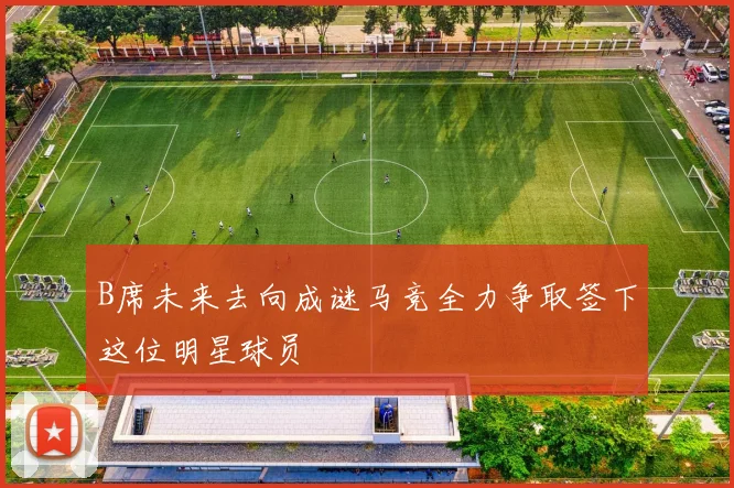 B席未来去向成谜马竞全力争取签下这位明星球员