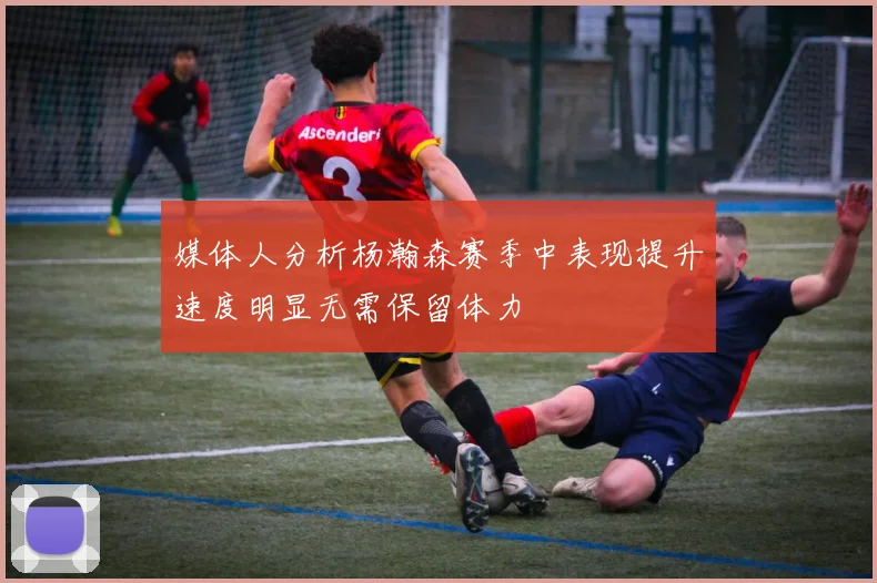 媒体人分析杨瀚森赛季中表现提升速度明显无需保留体力
