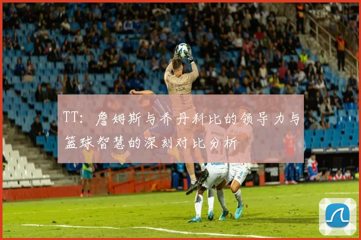 TT：詹姆斯与乔丹科比的领导力与篮球智慧的深刻对比分析