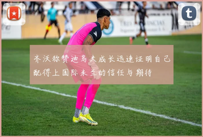齐沃称赞迪乌夫成长迅速证明自己配得上国际米兰的信任与期待