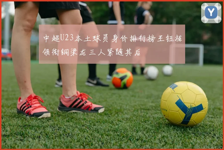 中超U23本土球员身价排行榜王钰栋领衔铜梁龙三人紧随其后