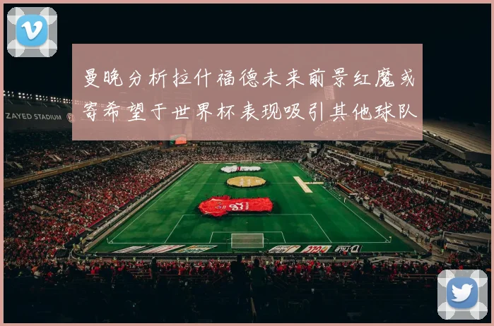 曼晚分析拉什福德未来前景红魔或寄希望于世界杯表现吸引其他球队